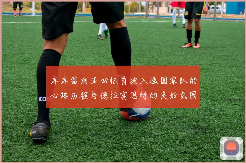 库库雷利亚回忆首次入选国家队的心路历程与德拉富恩特的良好氛围