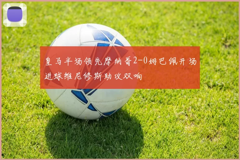 皇马半场领先摩纳哥2-0姆巴佩开场进球维尼修斯助攻双响