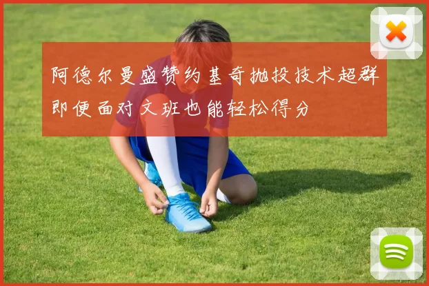 阿德尔曼盛赞约基奇抛投技术超群即便面对文班也能轻松得分