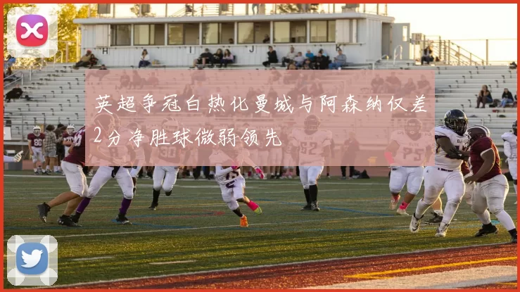 英超争冠白热化曼城与阿森纳仅差2分净胜球微弱领先