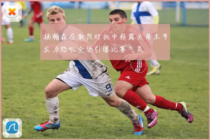 杨瀚森在激烈对抗中崭露头角末节发力怒吼全场引爆比赛气氛