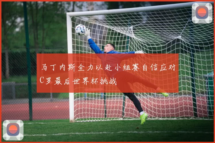 马丁内斯全力以赴小组赛自信应对C罗最后世界杯挑战