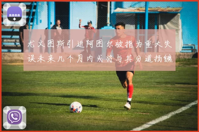 尤文图斯引进阿图尔被指为重大失误未来几个月内或将与其分道扬镳