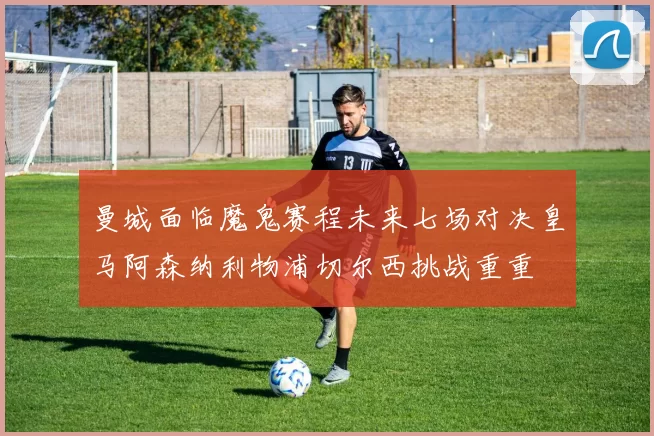 曼城面临魔鬼赛程未来七场对决皇马阿森纳利物浦切尔西挑战重重
