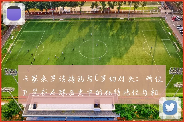 卡塞米罗谈梅西与C罗的对决：两位巨星在足球历史中的独特地位与相互激励