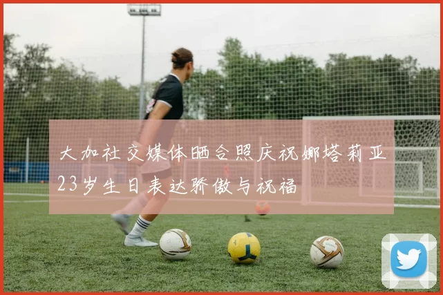 大加社交媒体晒合照庆祝娜塔莉亚23岁生日表达骄傲与祝福
