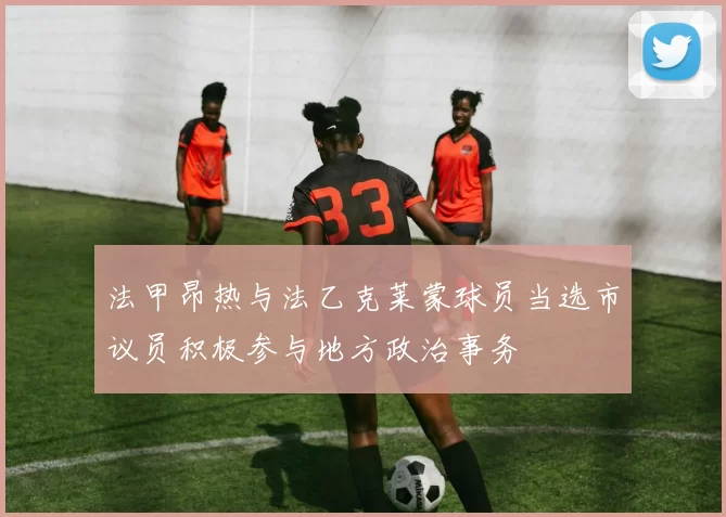 法甲昂热与法乙克莱蒙球员当选市议员积极参与地方政治事务