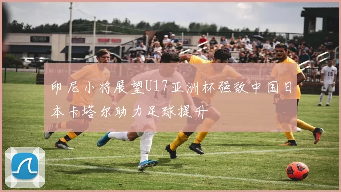 印尼小将展望U17亚洲杯强敌中国日本卡塔尔助力足球提升