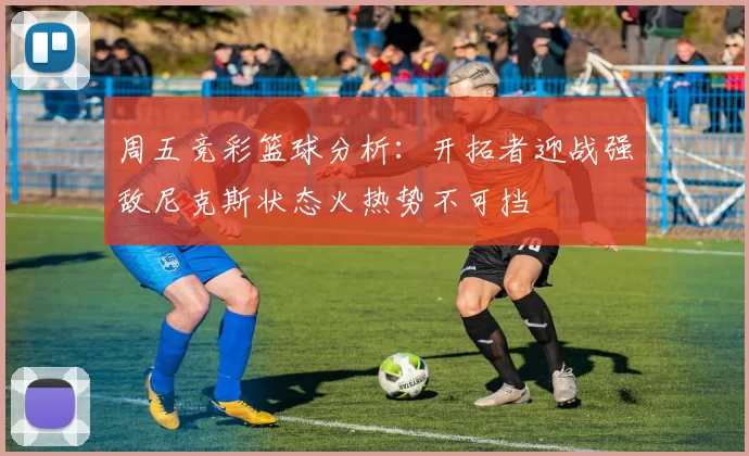 周五竞彩篮球分析：开拓者迎战强敌尼克斯状态火热势不可挡