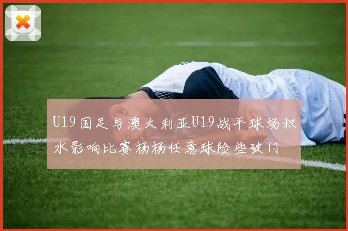 U19国足与澳大利亚U19战平球场积水影响比赛杨杨任意球险些破门