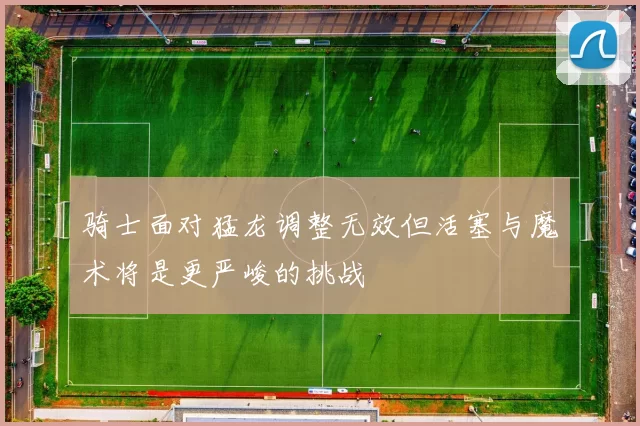 骑士面对猛龙调整无效但活塞与魔术将是更严峻的挑战