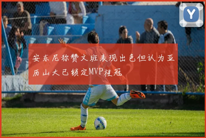 安东尼称赞文班表现出色但认为亚历山大已锁定MVP桂冠
