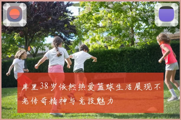 库里38岁依然热爱篮球生活展现不老传奇精神与竞技魅力