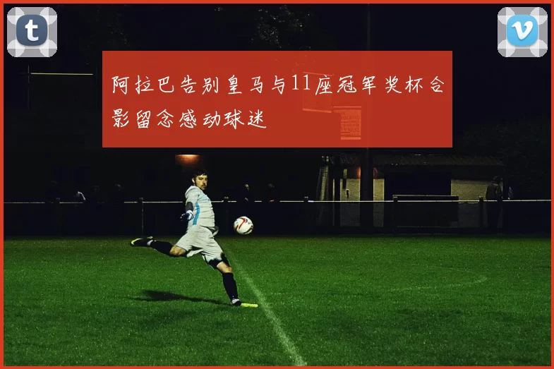 阿拉巴告别皇马与11座冠军奖杯合影留念感动球迷
