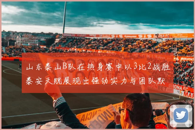 山东泰山B队在热身赛中以3比2战胜泰安天贶展现出强劲实力与团队默契