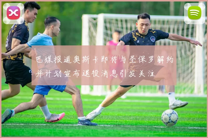 巴媒报道奥斯卡即将与圣保罗解约并计划宣布退役消息引发关注