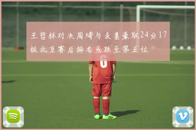 王哲林对决周琦与麦基豪取24分17板北京赛后排名或跌至第五位