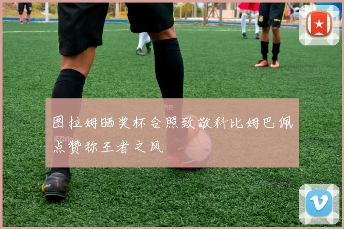 图拉姆晒奖杯合照致敬科比姆巴佩点赞称王者之风
