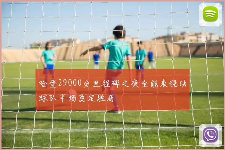 哈登29000分里程碑之夜全能表现助球队半场奠定胜局