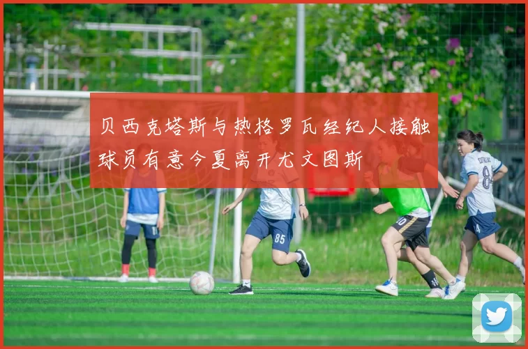贝西克塔斯与热格罗瓦经纪人接触球员有意今夏离开尤文图斯