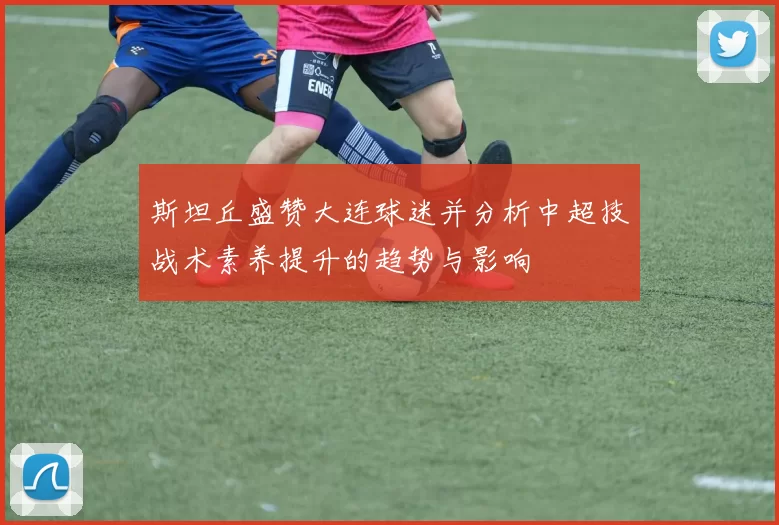 斯坦丘盛赞大连球迷并分析中超技战术素养提升的趋势与影响
