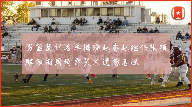 男篮集训名单揭晓赵睿赵继伟张镇麟领衔周琦郭昊文遗憾落选
