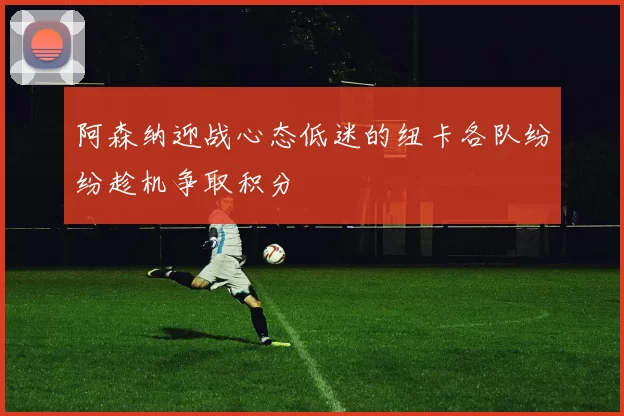 阿森纳迎战心态低迷的纽卡各队纷纷趁机争取积分