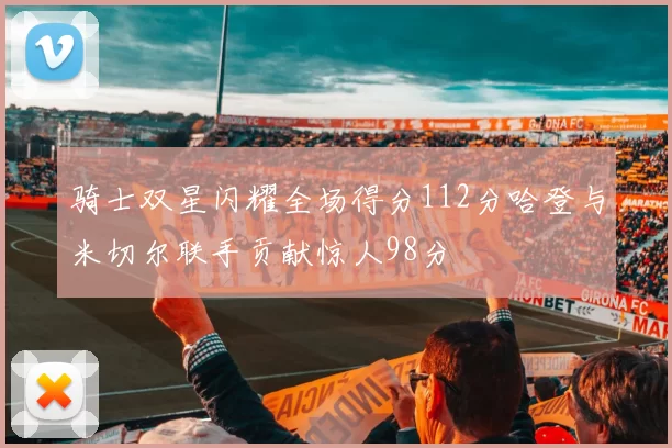骑士双星闪耀全场得分112分哈登与米切尔联手贡献惊人98分