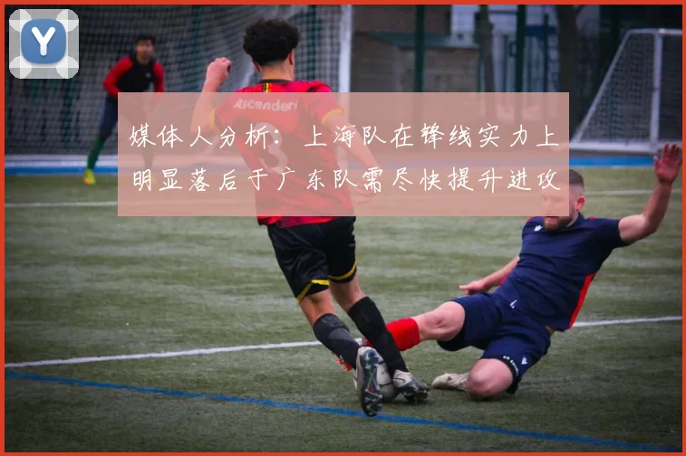 媒体人分析：上海队在锋线实力上明显落后于广东队需尽快提升进攻火力