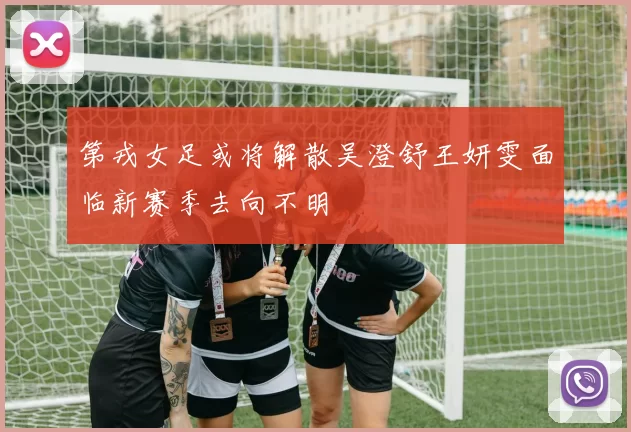第戎女足或将解散吴澄舒王妍雯面临新赛季去向不明