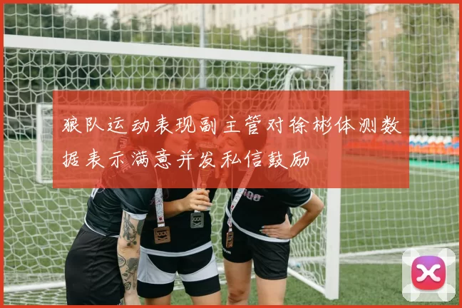 狼队运动表现副主管对徐彬体测数据表示满意并发私信鼓励
