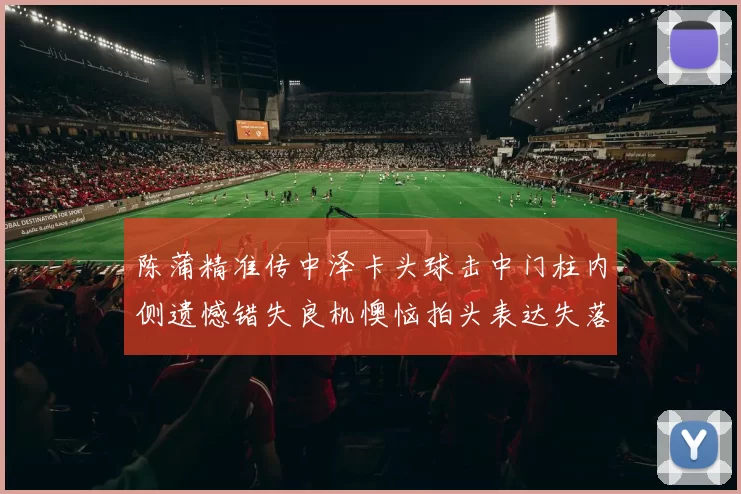 陈蒲精准传中泽卡头球击中门柱内侧遗憾错失良机懊恼拍头表达失落情绪