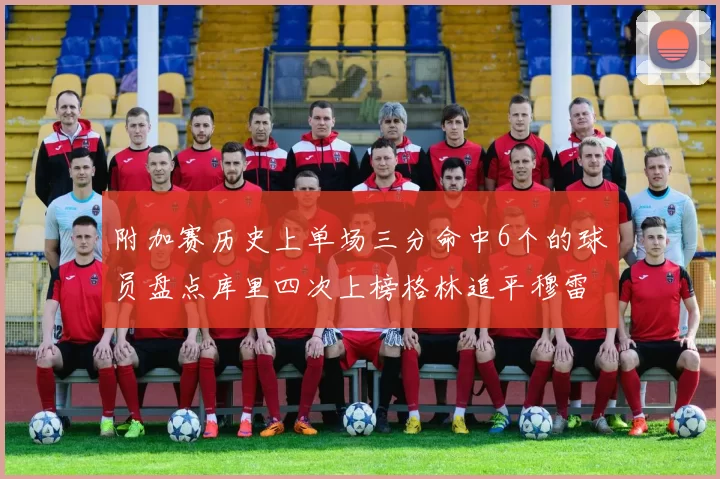 附加赛历史上单场三分命中6个的球员盘点库里四次上榜格林追平穆雷纪录
