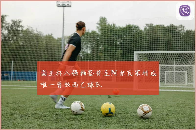 国王杯八强抽签将至阿尔瓦塞特成唯一晋级西乙球队