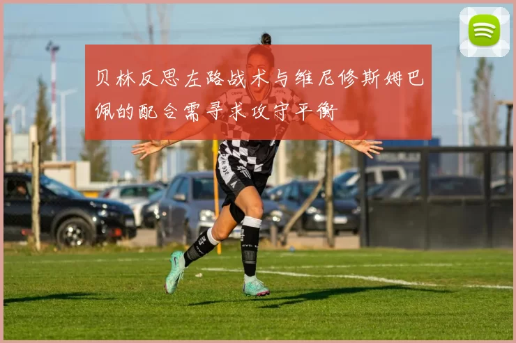 贝林反思左路战术与维尼修斯姆巴佩的配合需寻求攻守平衡