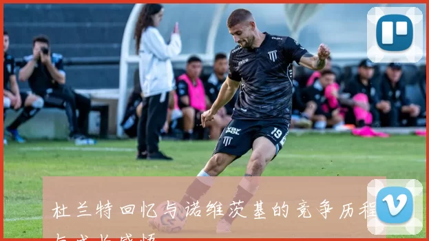 杜兰特回忆与诺维茨基的竞争历程与成长感悟