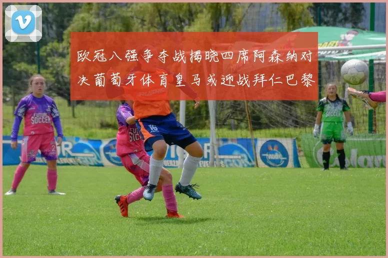 欧冠八强争夺战揭晓四席阿森纳对决葡萄牙体育皇马或迎战拜仁巴黎成功突围晋级